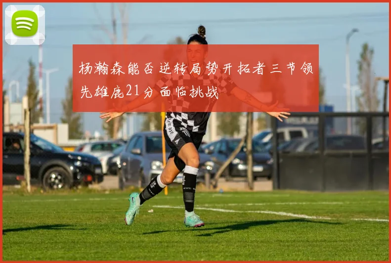 杨瀚森能否逆转局势开拓者三节领先雄鹿21分面临挑战