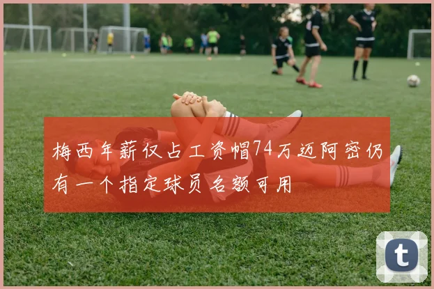梅西年薪仅占工资帽74万迈阿密仍有一个指定球员名额可用