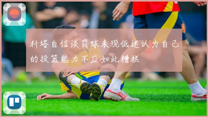 科塔自信谈罚球表现低迷认为自己的投篮能力不应如此糟糕