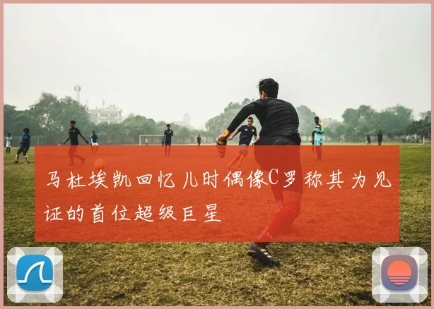 马杜埃凯回忆儿时偶像C罗称其为见证的首位超级巨星