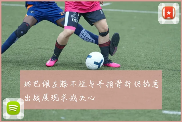 姆巴佩左膝不适与手指骨折仍执意出战展现求战决心
