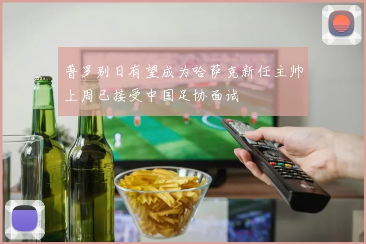普罗别日有望成为哈萨克新任主帅上周已接受中国足协面试