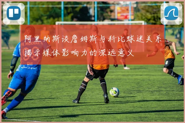 阿里纳斯谈詹姆斯与科比球迷关系揭示媒体影响力的深远意义