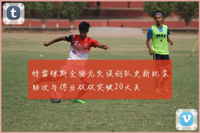 特雷琼斯全场无失误创队史新纪录助攻与得分双双突破20大关