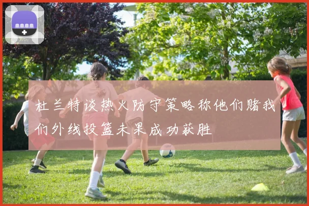 杜兰特谈热火防守策略称他们赌我们外线投篮未果成功获胜
