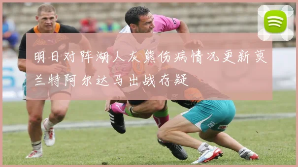 明日对阵湖人灰熊伤病情况更新莫兰特阿尔达马出战存疑