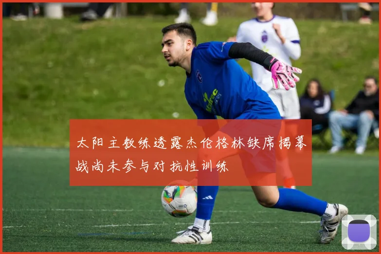 太阳主教练透露杰伦格林缺席揭幕战尚未参与对抗性训练