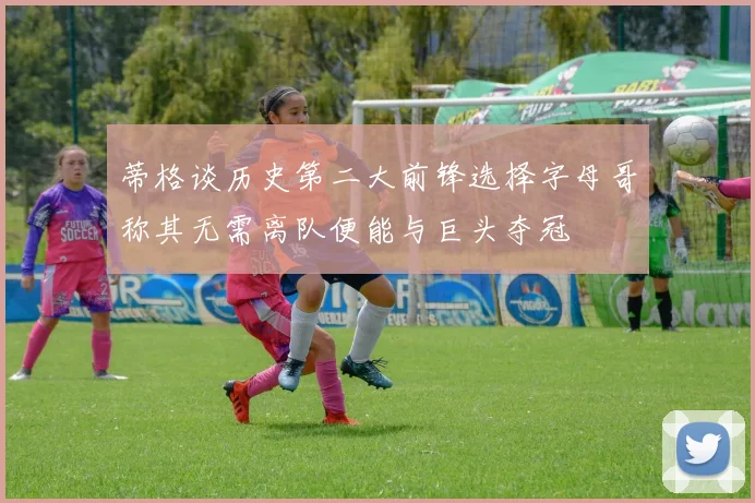 蒂格谈历史第二大前锋选择字母哥称其无需离队便能与巨头夺冠