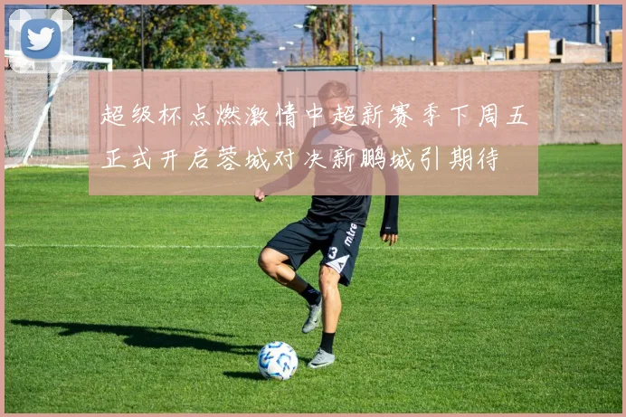 超级杯点燃激情中超新赛季下周五正式开启蓉城对决新鹏城引期待