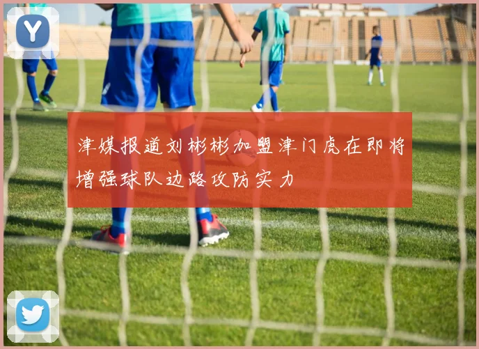 津媒报道刘彬彬加盟津门虎在即将增强球队边路攻防实力