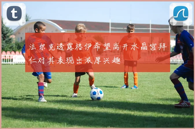 法尔克透露格伊希望离开水晶宫拜仁对其表现出浓厚兴趣